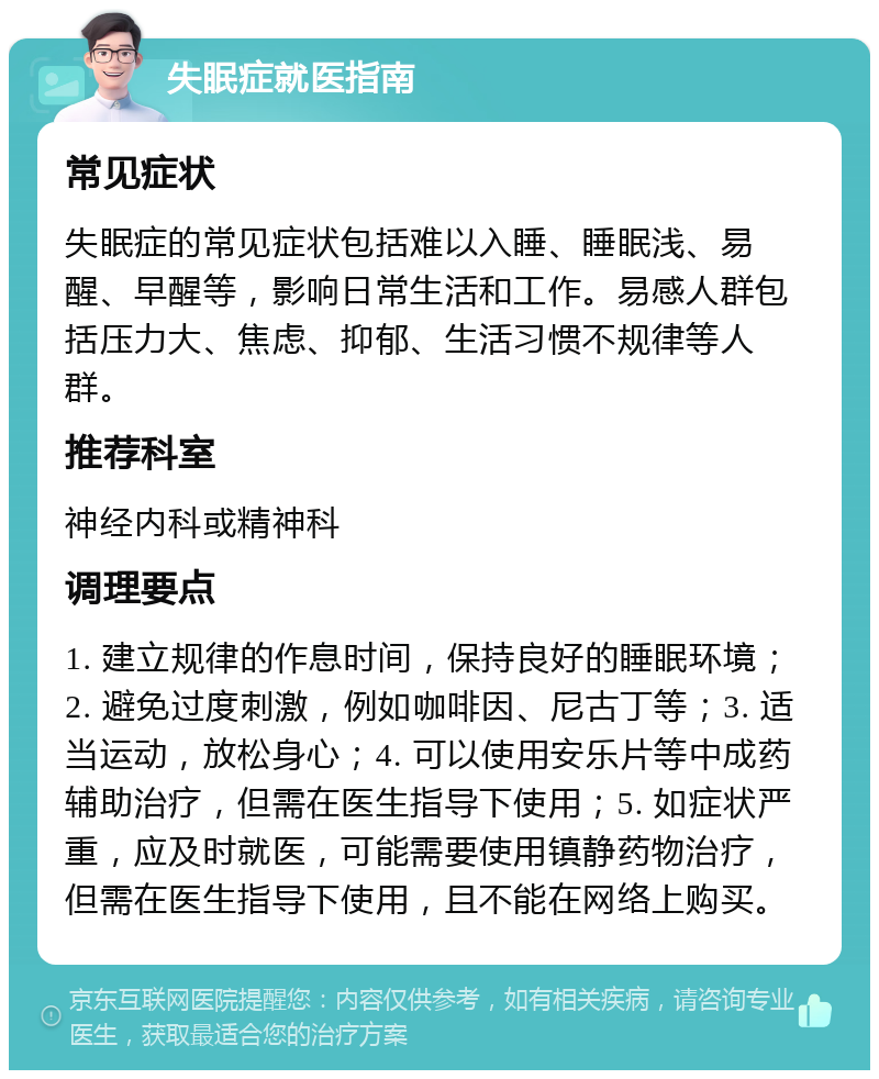 失眠症就医指南 常见症状 失眠症的常见症状包括难以入睡、睡眠浅、易醒、早醒等，影响日常生活和工作。易感人群包括压力大、焦虑、抑郁、生活习惯不规律等人群。 推荐科室 神经内科或精神科 调理要点 1. 建立规律的作息时间，保持良好的睡眠环境；2. 避免过度刺激，例如咖啡因、尼古丁等；3. 适当运动，放松身心；4. 可以使用安乐片等中成药辅助治疗，但需在医生指导下使用；5. 如症状严重，应及时就医，可能需要使用镇静药物治疗，但需在医生指导下使用，且不能在网络上购买。