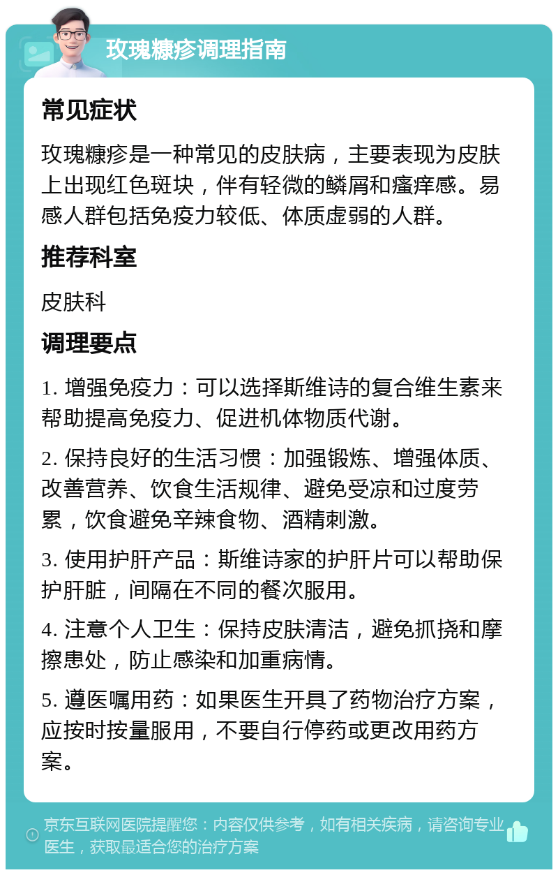 玫瑰糠疹调理指南 常见症状 玫瑰糠疹是一种常见的皮肤病，主要表现为皮肤上出现红色斑块，伴有轻微的鳞屑和瘙痒感。易感人群包括免疫力较低、体质虚弱的人群。 推荐科室 皮肤科 调理要点 1. 增强免疫力：可以选择斯维诗的复合维生素来帮助提高免疫力、促进机体物质代谢。 2. 保持良好的生活习惯：加强锻炼、增强体质、改善营养、饮食生活规律、避免受凉和过度劳累，饮食避免辛辣食物、酒精刺激。 3. 使用护肝产品：斯维诗家的护肝片可以帮助保护肝脏，间隔在不同的餐次服用。 4. 注意个人卫生：保持皮肤清洁，避免抓挠和摩擦患处，防止感染和加重病情。 5. 遵医嘱用药：如果医生开具了药物治疗方案，应按时按量服用，不要自行停药或更改用药方案。