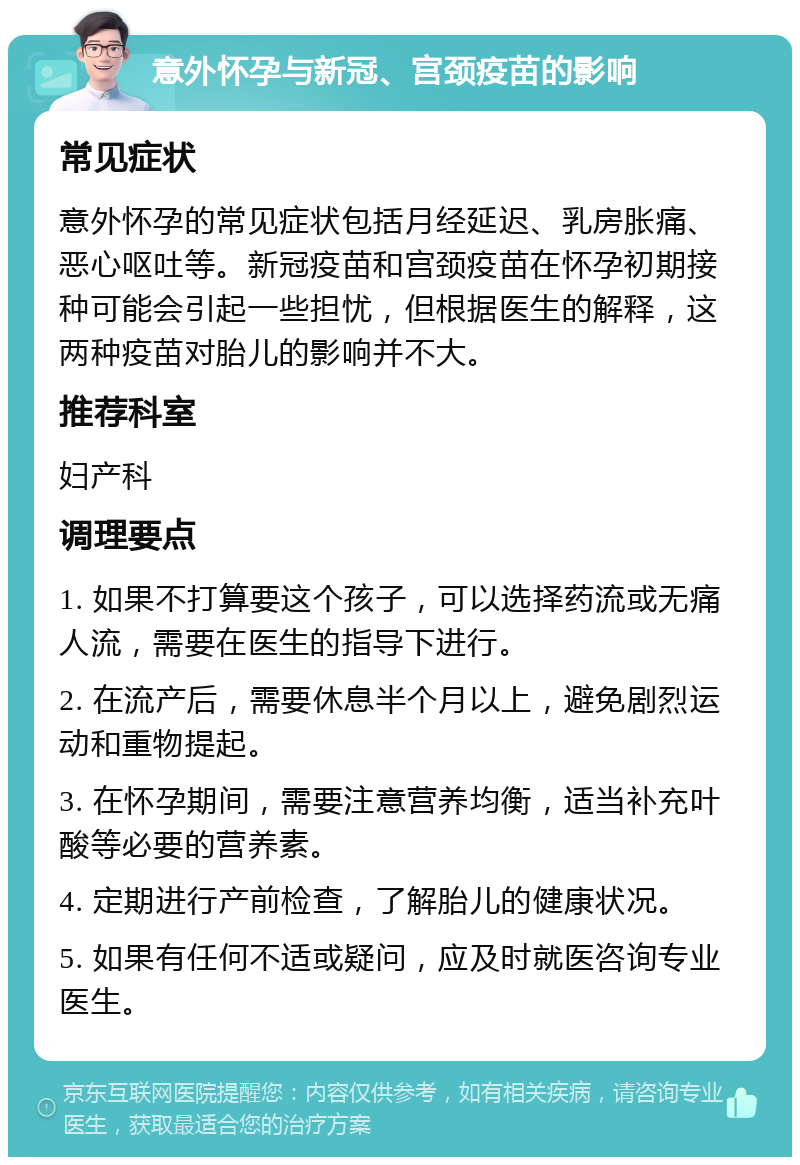 意外怀孕与新冠、宫颈疫苗的影响 常见症状 意外怀孕的常见症状包括月经延迟、乳房胀痛、恶心呕吐等。新冠疫苗和宫颈疫苗在怀孕初期接种可能会引起一些担忧，但根据医生的解释，这两种疫苗对胎儿的影响并不大。 推荐科室 妇产科 调理要点 1. 如果不打算要这个孩子，可以选择药流或无痛人流，需要在医生的指导下进行。 2. 在流产后，需要休息半个月以上，避免剧烈运动和重物提起。 3. 在怀孕期间，需要注意营养均衡，适当补充叶酸等必要的营养素。 4. 定期进行产前检查，了解胎儿的健康状况。 5. 如果有任何不适或疑问，应及时就医咨询专业医生。