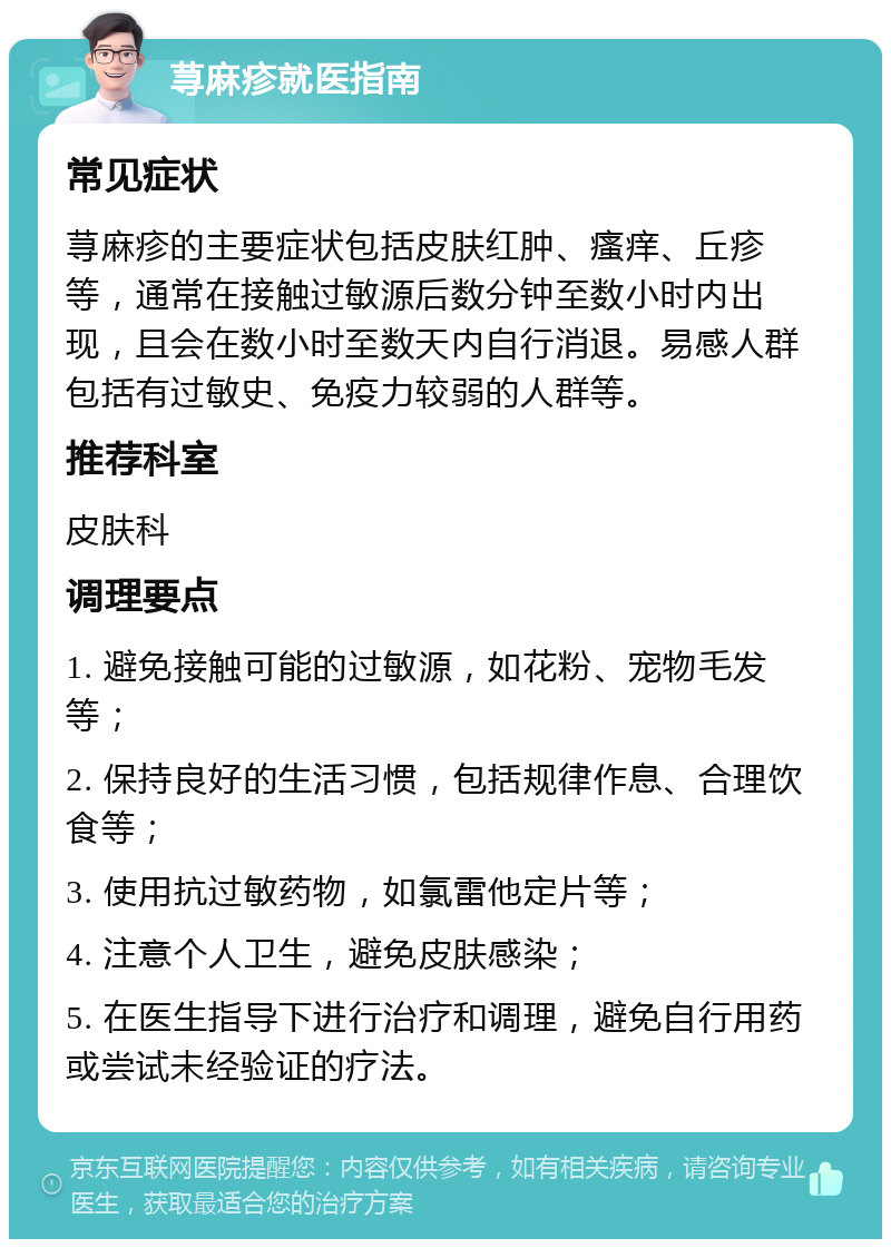 荨麻疹就医指南 常见症状 荨麻疹的主要症状包括皮肤红肿、瘙痒、丘疹等，通常在接触过敏源后数分钟至数小时内出现，且会在数小时至数天内自行消退。易感人群包括有过敏史、免疫力较弱的人群等。 推荐科室 皮肤科 调理要点 1. 避免接触可能的过敏源，如花粉、宠物毛发等； 2. 保持良好的生活习惯，包括规律作息、合理饮食等； 3. 使用抗过敏药物，如氯雷他定片等； 4. 注意个人卫生，避免皮肤感染； 5. 在医生指导下进行治疗和调理，避免自行用药或尝试未经验证的疗法。