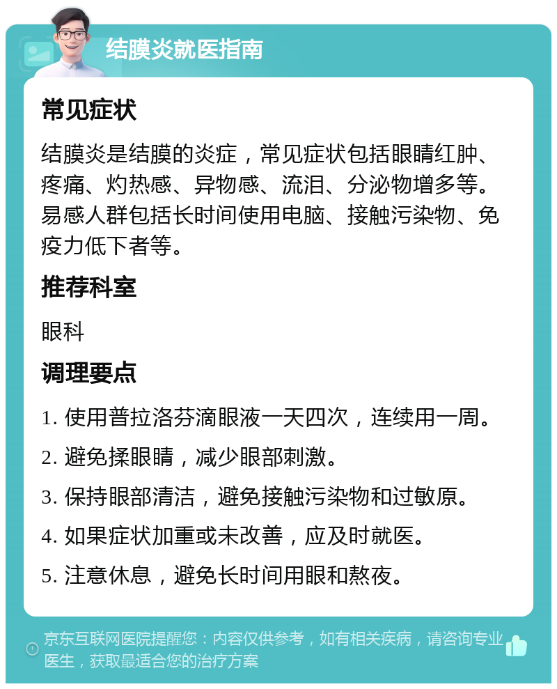 结膜炎就医指南 常见症状 结膜炎是结膜的炎症，常见症状包括眼睛红肿、疼痛、灼热感、异物感、流泪、分泌物增多等。易感人群包括长时间使用电脑、接触污染物、免疫力低下者等。 推荐科室 眼科 调理要点 1. 使用普拉洛芬滴眼液一天四次，连续用一周。 2. 避免揉眼睛，减少眼部刺激。 3. 保持眼部清洁，避免接触污染物和过敏原。 4. 如果症状加重或未改善，应及时就医。 5. 注意休息，避免长时间用眼和熬夜。