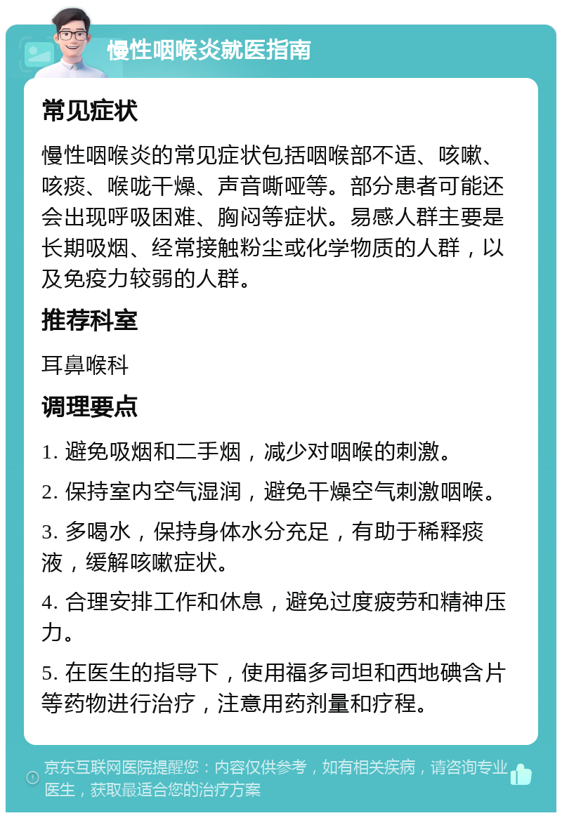 慢性咽喉炎就医指南 常见症状 慢性咽喉炎的常见症状包括咽喉部不适、咳嗽、咳痰、喉咙干燥、声音嘶哑等。部分患者可能还会出现呼吸困难、胸闷等症状。易感人群主要是长期吸烟、经常接触粉尘或化学物质的人群，以及免疫力较弱的人群。 推荐科室 耳鼻喉科 调理要点 1. 避免吸烟和二手烟，减少对咽喉的刺激。 2. 保持室内空气湿润，避免干燥空气刺激咽喉。 3. 多喝水，保持身体水分充足，有助于稀释痰液，缓解咳嗽症状。 4. 合理安排工作和休息，避免过度疲劳和精神压力。 5. 在医生的指导下，使用福多司坦和西地碘含片等药物进行治疗，注意用药剂量和疗程。