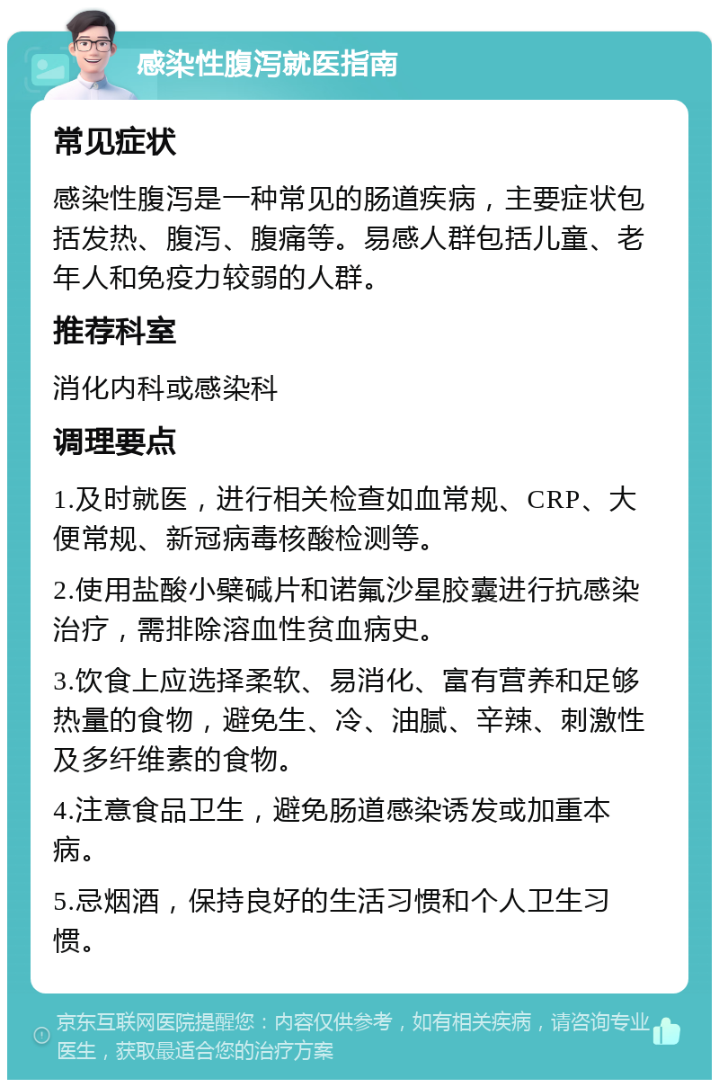 感染性腹泻就医指南 常见症状 感染性腹泻是一种常见的肠道疾病，主要症状包括发热、腹泻、腹痛等。易感人群包括儿童、老年人和免疫力较弱的人群。 推荐科室 消化内科或感染科 调理要点 1.及时就医，进行相关检查如血常规、CRP、大便常规、新冠病毒核酸检测等。 2.使用盐酸小檗碱片和诺氟沙星胶囊进行抗感染治疗，需排除溶血性贫血病史。 3.饮食上应选择柔软、易消化、富有营养和足够热量的食物，避免生、冷、油腻、辛辣、刺激性及多纤维素的食物。 4.注意食品卫生，避免肠道感染诱发或加重本病。 5.忌烟酒，保持良好的生活习惯和个人卫生习惯。