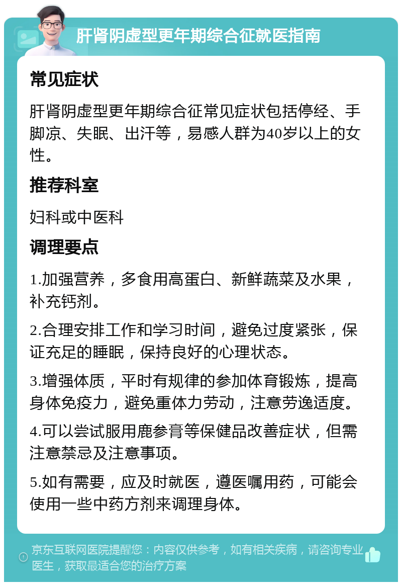 肝肾阴虚型更年期综合征就医指南 常见症状 肝肾阴虚型更年期综合征常见症状包括停经、手脚凉、失眠、出汗等，易感人群为40岁以上的女性。 推荐科室 妇科或中医科 调理要点 1.加强营养，多食用高蛋白、新鲜蔬菜及水果，补充钙剂。 2.合理安排工作和学习时间，避免过度紧张，保证充足的睡眠，保持良好的心理状态。 3.增强体质，平时有规律的参加体育锻炼，提高身体免疫力，避免重体力劳动，注意劳逸适度。 4.可以尝试服用鹿参膏等保健品改善症状，但需注意禁忌及注意事项。 5.如有需要，应及时就医，遵医嘱用药，可能会使用一些中药方剂来调理身体。