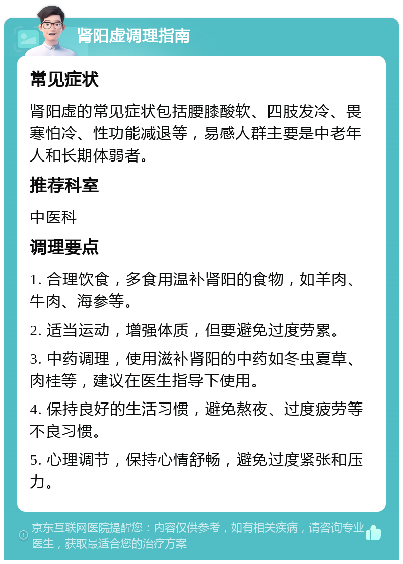 肾阳虚调理指南 常见症状 肾阳虚的常见症状包括腰膝酸软、四肢发冷、畏寒怕冷、性功能减退等，易感人群主要是中老年人和长期体弱者。 推荐科室 中医科 调理要点 1. 合理饮食，多食用温补肾阳的食物，如羊肉、牛肉、海参等。 2. 适当运动，增强体质，但要避免过度劳累。 3. 中药调理，使用滋补肾阳的中药如冬虫夏草、肉桂等，建议在医生指导下使用。 4. 保持良好的生活习惯，避免熬夜、过度疲劳等不良习惯。 5. 心理调节，保持心情舒畅，避免过度紧张和压力。