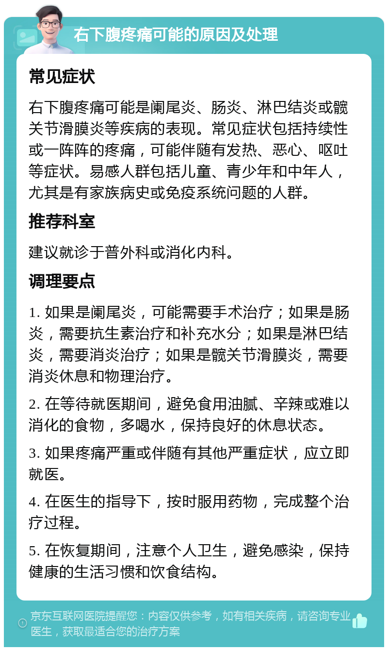 右下腹疼痛可能的原因及处理 常见症状 右下腹疼痛可能是阑尾炎、肠炎、淋巴结炎或髋关节滑膜炎等疾病的表现。常见症状包括持续性或一阵阵的疼痛，可能伴随有发热、恶心、呕吐等症状。易感人群包括儿童、青少年和中年人，尤其是有家族病史或免疫系统问题的人群。 推荐科室 建议就诊于普外科或消化内科。 调理要点 1. 如果是阑尾炎，可能需要手术治疗；如果是肠炎，需要抗生素治疗和补充水分；如果是淋巴结炎，需要消炎治疗；如果是髋关节滑膜炎，需要消炎休息和物理治疗。 2. 在等待就医期间，避免食用油腻、辛辣或难以消化的食物，多喝水，保持良好的休息状态。 3. 如果疼痛严重或伴随有其他严重症状，应立即就医。 4. 在医生的指导下，按时服用药物，完成整个治疗过程。 5. 在恢复期间，注意个人卫生，避免感染，保持健康的生活习惯和饮食结构。