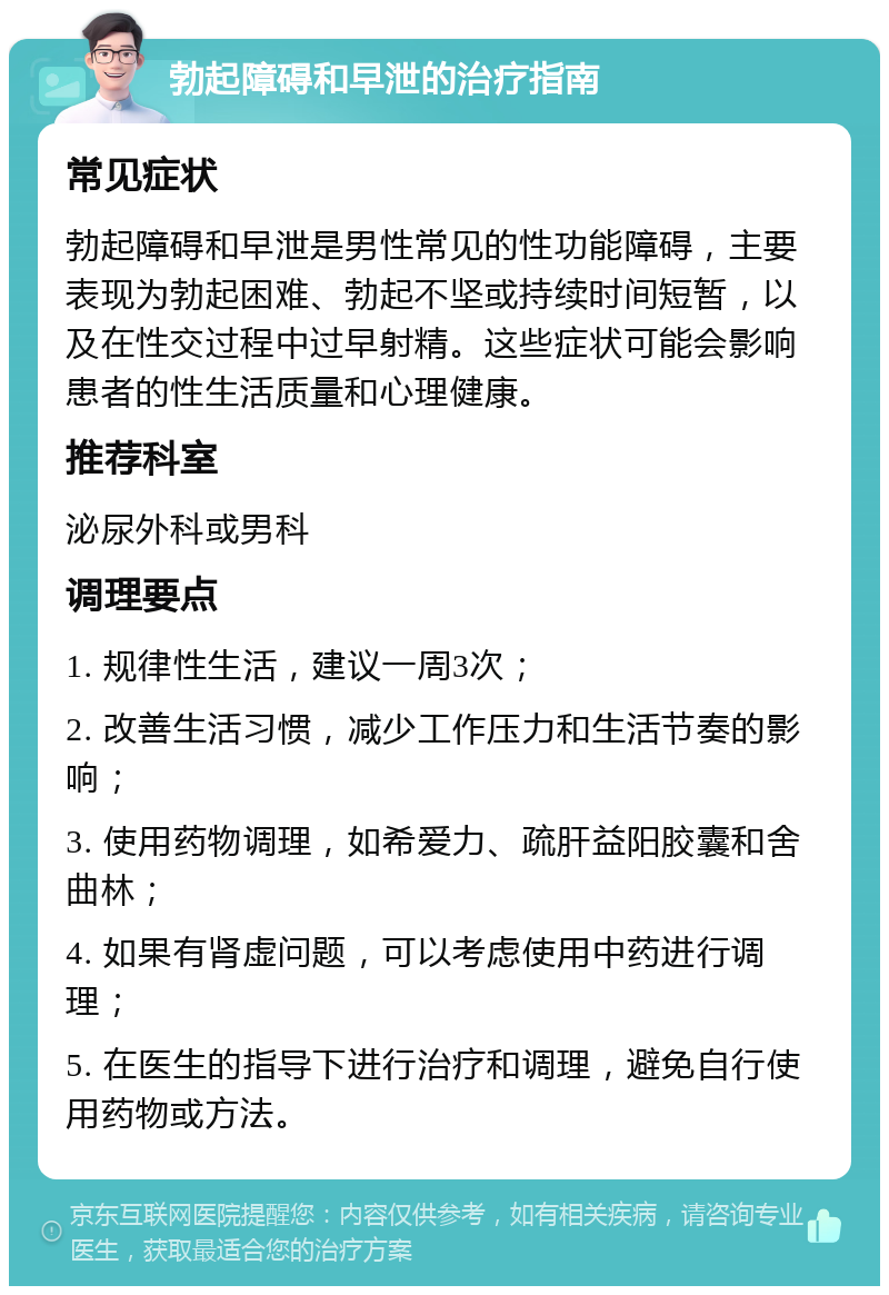 勃起障碍和早泄的治疗指南 常见症状 勃起障碍和早泄是男性常见的性功能障碍，主要表现为勃起困难、勃起不坚或持续时间短暂，以及在性交过程中过早射精。这些症状可能会影响患者的性生活质量和心理健康。 推荐科室 泌尿外科或男科 调理要点 1. 规律性生活，建议一周3次； 2. 改善生活习惯，减少工作压力和生活节奏的影响； 3. 使用药物调理，如希爱力、疏肝益阳胶囊和舍曲林； 4. 如果有肾虚问题，可以考虑使用中药进行调理； 5. 在医生的指导下进行治疗和调理，避免自行使用药物或方法。