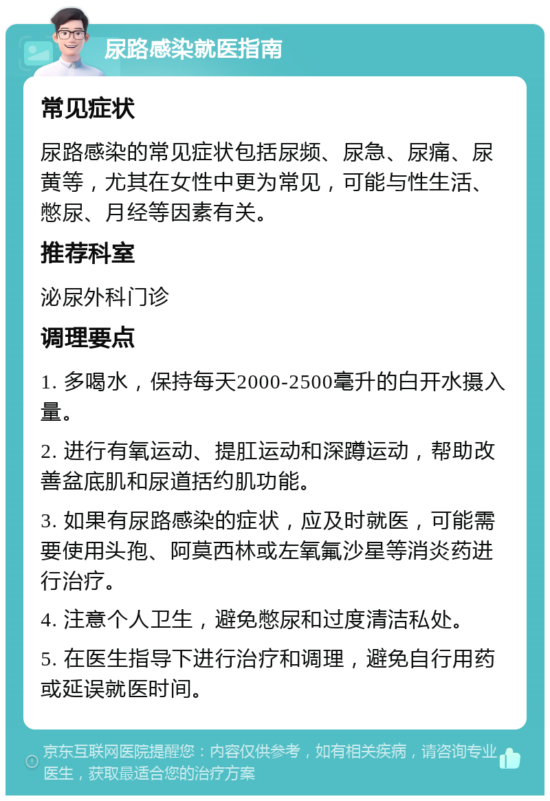 尿路感染就医指南 常见症状 尿路感染的常见症状包括尿频、尿急、尿痛、尿黄等，尤其在女性中更为常见，可能与性生活、憋尿、月经等因素有关。 推荐科室 泌尿外科门诊 调理要点 1. 多喝水，保持每天2000-2500毫升的白开水摄入量。 2. 进行有氧运动、提肛运动和深蹲运动，帮助改善盆底肌和尿道括约肌功能。 3. 如果有尿路感染的症状，应及时就医，可能需要使用头孢、阿莫西林或左氧氟沙星等消炎药进行治疗。 4. 注意个人卫生，避免憋尿和过度清洁私处。 5. 在医生指导下进行治疗和调理，避免自行用药或延误就医时间。