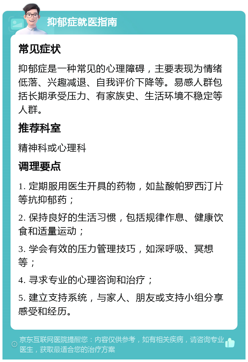 抑郁症就医指南 常见症状 抑郁症是一种常见的心理障碍，主要表现为情绪低落、兴趣减退、自我评价下降等。易感人群包括长期承受压力、有家族史、生活环境不稳定等人群。 推荐科室 精神科或心理科 调理要点 1. 定期服用医生开具的药物，如盐酸帕罗西汀片等抗抑郁药； 2. 保持良好的生活习惯，包括规律作息、健康饮食和适量运动； 3. 学会有效的压力管理技巧，如深呼吸、冥想等； 4. 寻求专业的心理咨询和治疗； 5. 建立支持系统，与家人、朋友或支持小组分享感受和经历。