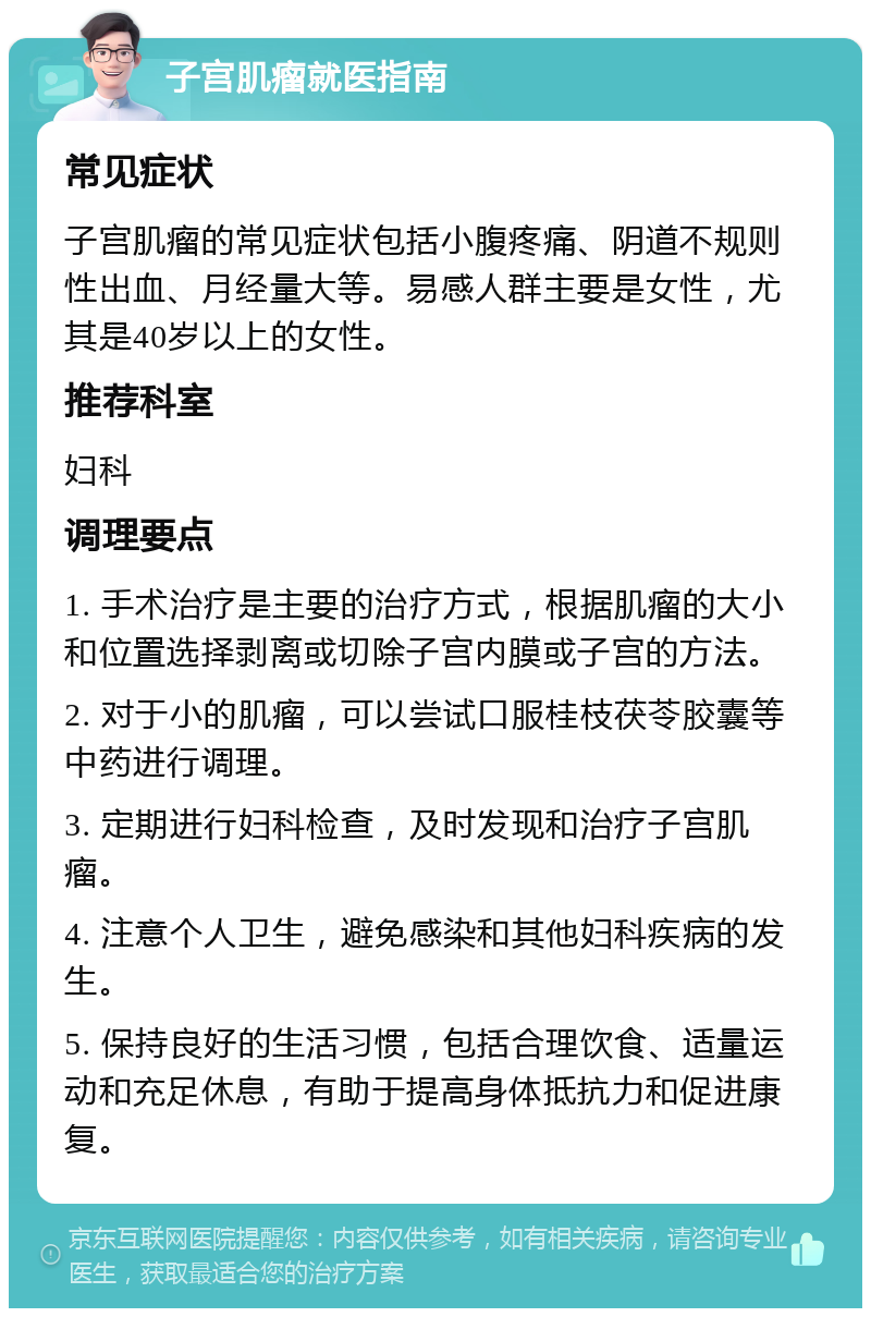 子宫肌瘤就医指南 常见症状 子宫肌瘤的常见症状包括小腹疼痛、阴道不规则性出血、月经量大等。易感人群主要是女性，尤其是40岁以上的女性。 推荐科室 妇科 调理要点 1. 手术治疗是主要的治疗方式，根据肌瘤的大小和位置选择剥离或切除子宫内膜或子宫的方法。 2. 对于小的肌瘤，可以尝试口服桂枝茯苓胶囊等中药进行调理。 3. 定期进行妇科检查，及时发现和治疗子宫肌瘤。 4. 注意个人卫生，避免感染和其他妇科疾病的发生。 5. 保持良好的生活习惯，包括合理饮食、适量运动和充足休息，有助于提高身体抵抗力和促进康复。