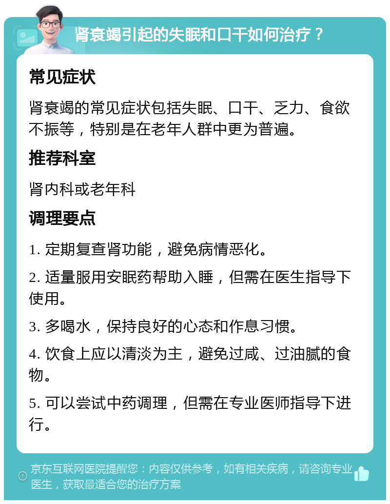 肾衰竭引起的失眠和口干如何治疗？ 常见症状 肾衰竭的常见症状包括失眠、口干、乏力、食欲不振等，特别是在老年人群中更为普遍。 推荐科室 肾内科或老年科 调理要点 1. 定期复查肾功能，避免病情恶化。 2. 适量服用安眠药帮助入睡，但需在医生指导下使用。 3. 多喝水，保持良好的心态和作息习惯。 4. 饮食上应以清淡为主，避免过咸、过油腻的食物。 5. 可以尝试中药调理，但需在专业医师指导下进行。