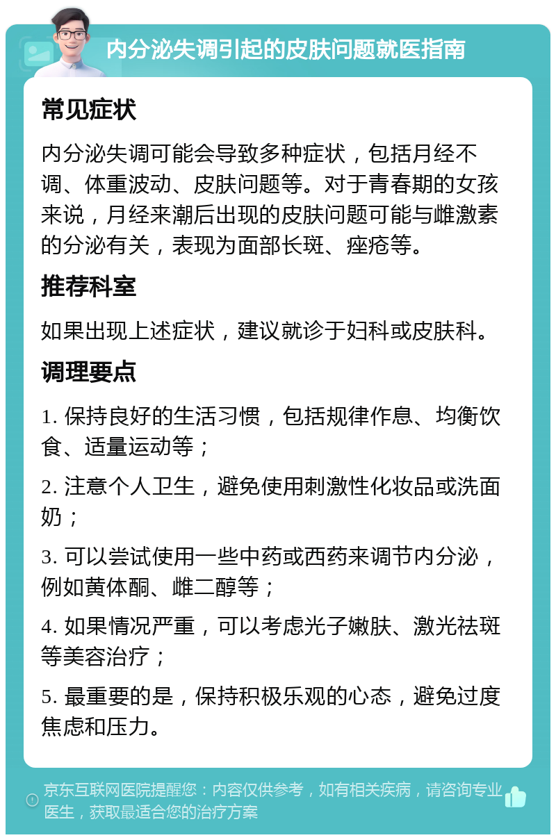 内分泌失调引起的皮肤问题就医指南 常见症状 内分泌失调可能会导致多种症状，包括月经不调、体重波动、皮肤问题等。对于青春期的女孩来说，月经来潮后出现的皮肤问题可能与雌激素的分泌有关，表现为面部长斑、痤疮等。 推荐科室 如果出现上述症状，建议就诊于妇科或皮肤科。 调理要点 1. 保持良好的生活习惯，包括规律作息、均衡饮食、适量运动等； 2. 注意个人卫生，避免使用刺激性化妆品或洗面奶； 3. 可以尝试使用一些中药或西药来调节内分泌，例如黄体酮、雌二醇等； 4. 如果情况严重，可以考虑光子嫩肤、激光祛斑等美容治疗； 5. 最重要的是，保持积极乐观的心态，避免过度焦虑和压力。