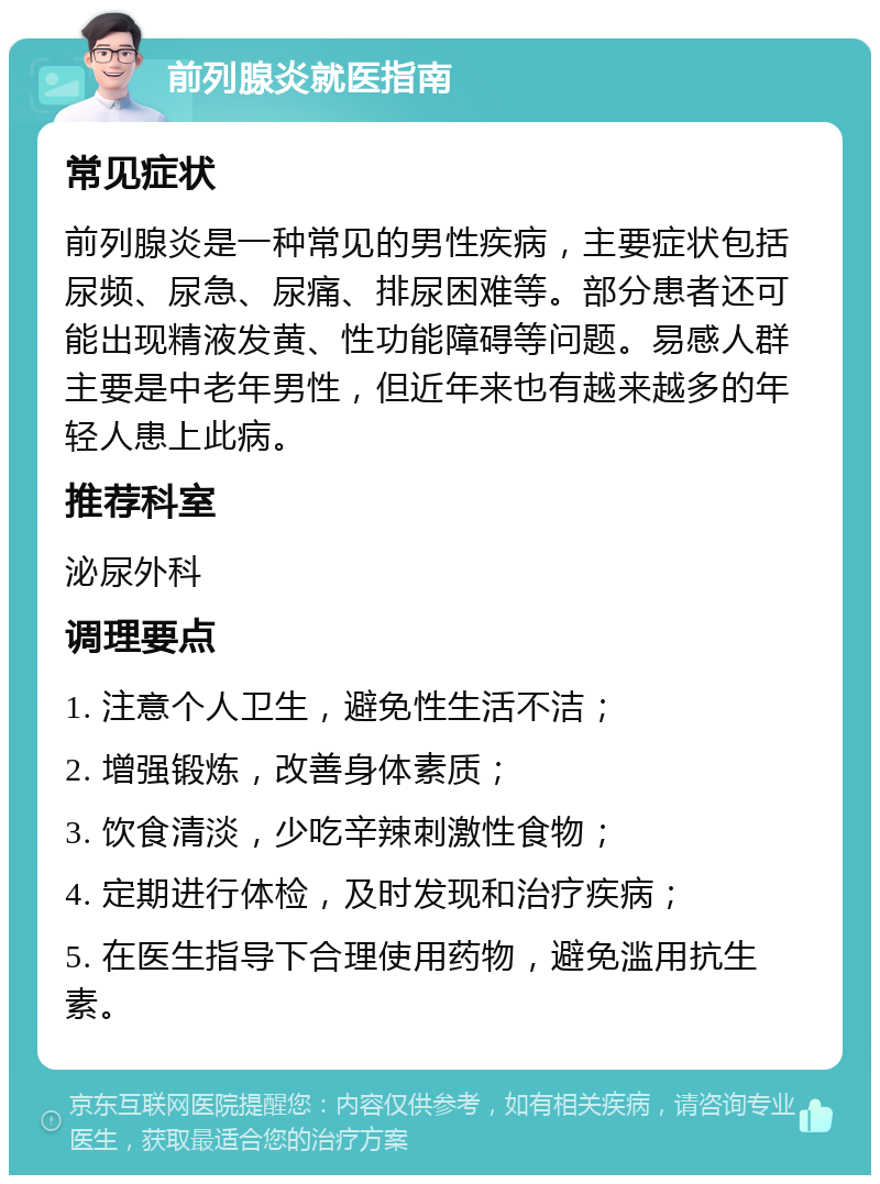 前列腺炎就医指南 常见症状 前列腺炎是一种常见的男性疾病，主要症状包括尿频、尿急、尿痛、排尿困难等。部分患者还可能出现精液发黄、性功能障碍等问题。易感人群主要是中老年男性，但近年来也有越来越多的年轻人患上此病。 推荐科室 泌尿外科 调理要点 1. 注意个人卫生，避免性生活不洁； 2. 增强锻炼，改善身体素质； 3. 饮食清淡，少吃辛辣刺激性食物； 4. 定期进行体检，及时发现和治疗疾病； 5. 在医生指导下合理使用药物，避免滥用抗生素。