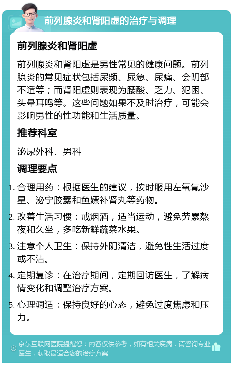 前列腺炎和肾阳虚的治疗与调理 前列腺炎和肾阳虚 前列腺炎和肾阳虚是男性常见的健康问题。前列腺炎的常见症状包括尿频、尿急、尿痛、会阴部不适等；而肾阳虚则表现为腰酸、乏力、犯困、头晕耳鸣等。这些问题如果不及时治疗，可能会影响男性的性功能和生活质量。 推荐科室 泌尿外科、男科 调理要点 合理用药：根据医生的建议，按时服用左氧氟沙星、泌宁胶囊和鱼嫖补肾丸等药物。 改善生活习惯：戒烟酒，适当运动，避免劳累熬夜和久坐，多吃新鲜蔬菜水果。 注意个人卫生：保持外阴清洁，避免性生活过度或不洁。 定期复诊：在治疗期间，定期回访医生，了解病情变化和调整治疗方案。 心理调适：保持良好的心态，避免过度焦虑和压力。