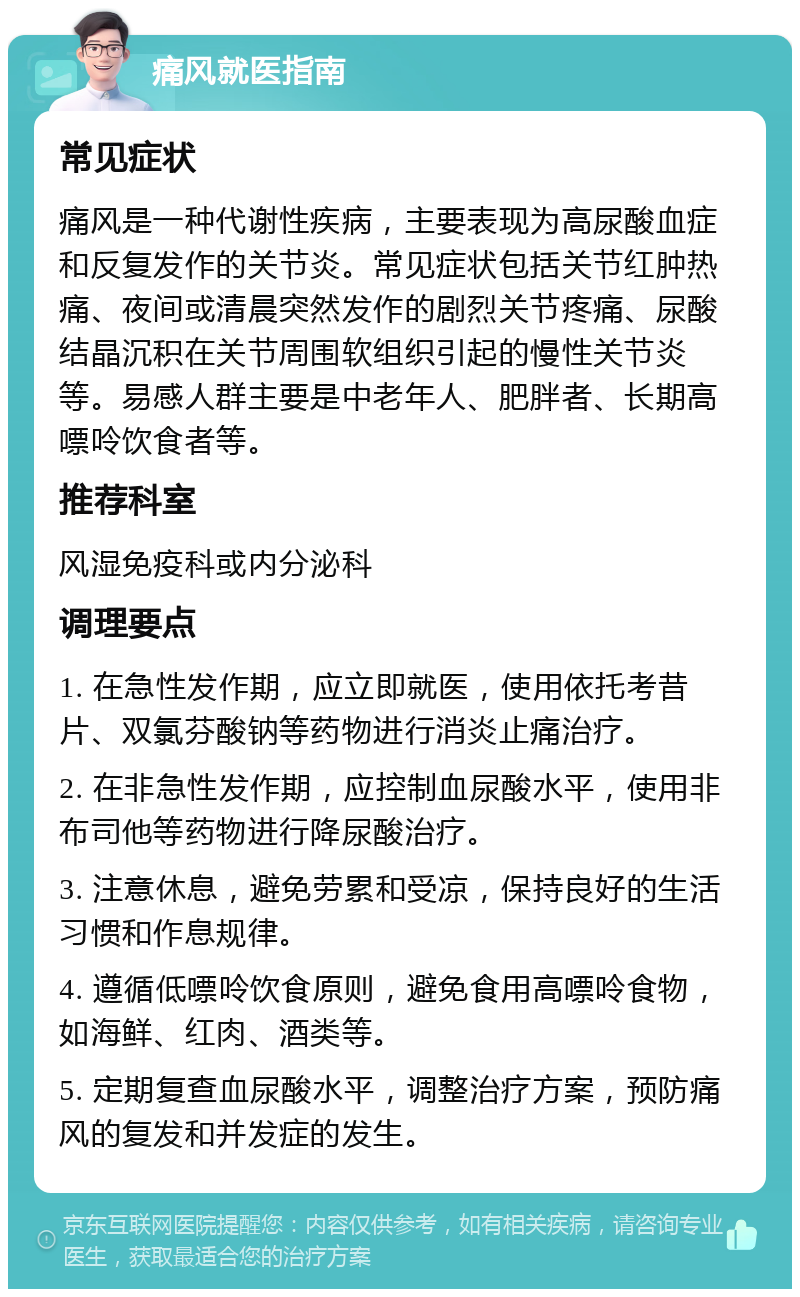 痛风就医指南 常见症状 痛风是一种代谢性疾病，主要表现为高尿酸血症和反复发作的关节炎。常见症状包括关节红肿热痛、夜间或清晨突然发作的剧烈关节疼痛、尿酸结晶沉积在关节周围软组织引起的慢性关节炎等。易感人群主要是中老年人、肥胖者、长期高嘌呤饮食者等。 推荐科室 风湿免疫科或内分泌科 调理要点 1. 在急性发作期，应立即就医，使用依托考昔片、双氯芬酸钠等药物进行消炎止痛治疗。 2. 在非急性发作期，应控制血尿酸水平，使用非布司他等药物进行降尿酸治疗。 3. 注意休息，避免劳累和受凉，保持良好的生活习惯和作息规律。 4. 遵循低嘌呤饮食原则，避免食用高嘌呤食物，如海鲜、红肉、酒类等。 5. 定期复查血尿酸水平，调整治疗方案，预防痛风的复发和并发症的发生。