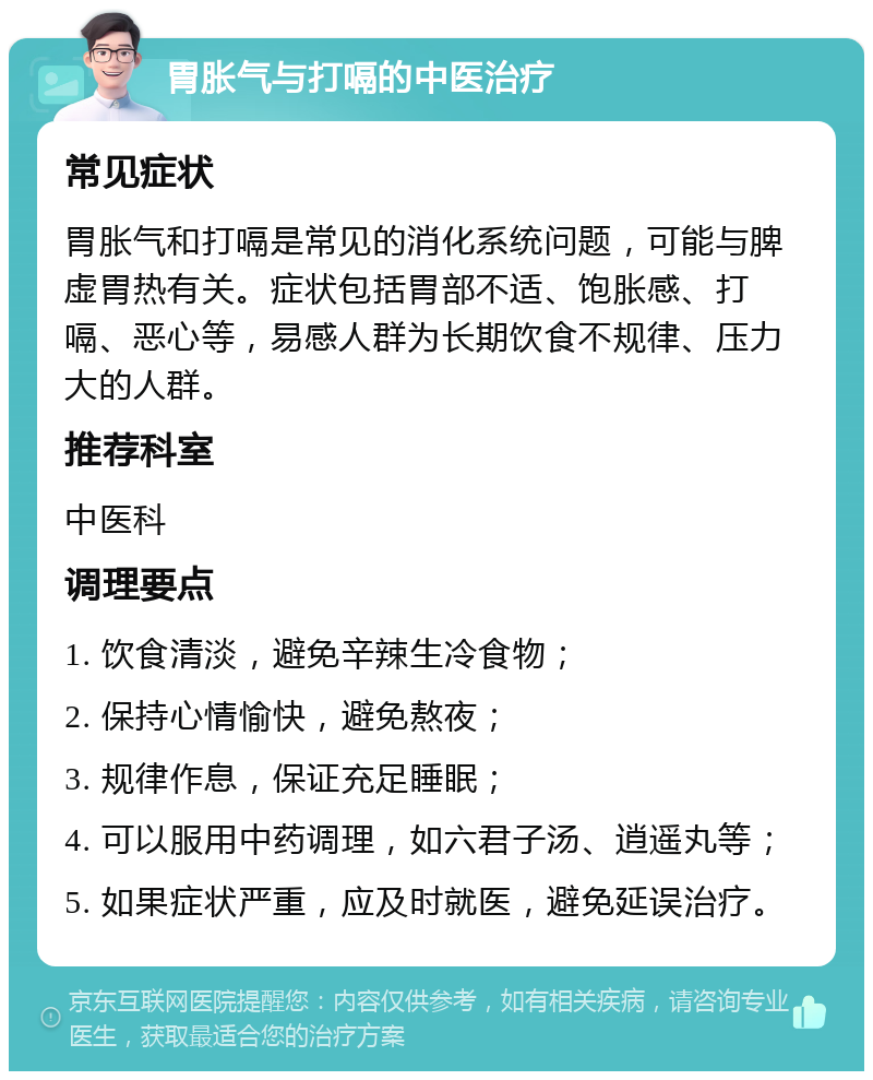 胃胀气与打嗝的中医治疗 常见症状 胃胀气和打嗝是常见的消化系统问题，可能与脾虚胃热有关。症状包括胃部不适、饱胀感、打嗝、恶心等，易感人群为长期饮食不规律、压力大的人群。 推荐科室 中医科 调理要点 1. 饮食清淡，避免辛辣生冷食物； 2. 保持心情愉快，避免熬夜； 3. 规律作息，保证充足睡眠； 4. 可以服用中药调理，如六君子汤、逍遥丸等； 5. 如果症状严重，应及时就医，避免延误治疗。