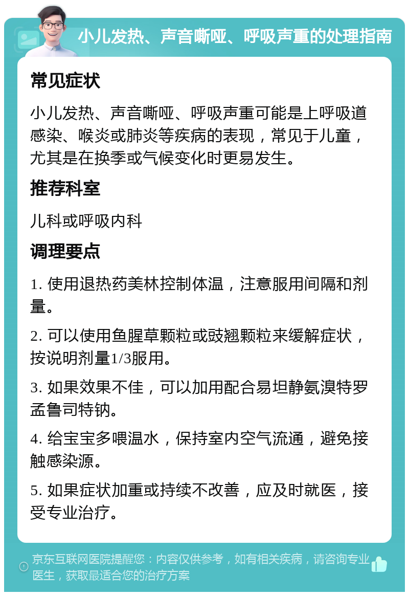 小儿发热、声音嘶哑、呼吸声重的处理指南 常见症状 小儿发热、声音嘶哑、呼吸声重可能是上呼吸道感染、喉炎或肺炎等疾病的表现，常见于儿童，尤其是在换季或气候变化时更易发生。 推荐科室 儿科或呼吸内科 调理要点 1. 使用退热药美林控制体温，注意服用间隔和剂量。 2. 可以使用鱼腥草颗粒或豉翘颗粒来缓解症状，按说明剂量1/3服用。 3. 如果效果不佳，可以加用配合易坦静氨溴特罗孟鲁司特钠。 4. 给宝宝多喂温水，保持室内空气流通，避免接触感染源。 5. 如果症状加重或持续不改善，应及时就医，接受专业治疗。