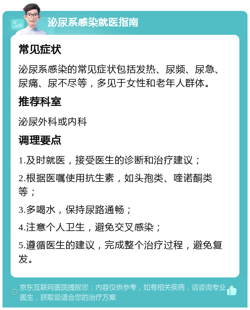 泌尿系感染就医指南 常见症状 泌尿系感染的常见症状包括发热、尿频、尿急、尿痛、尿不尽等，多见于女性和老年人群体。 推荐科室 泌尿外科或内科 调理要点 1.及时就医，接受医生的诊断和治疗建议； 2.根据医嘱使用抗生素，如头孢类、喹诺酮类等； 3.多喝水，保持尿路通畅； 4.注意个人卫生，避免交叉感染； 5.遵循医生的建议，完成整个治疗过程，避免复发。