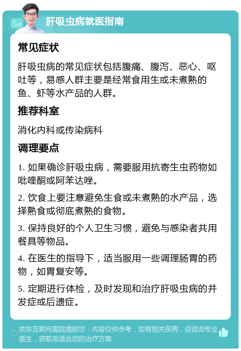 肝吸虫病就医指南 常见症状 肝吸虫病的常见症状包括腹痛、腹泻、恶心、呕吐等，易感人群主要是经常食用生或未煮熟的鱼、虾等水产品的人群。 推荐科室 消化内科或传染病科 调理要点 1. 如果确诊肝吸虫病，需要服用抗寄生虫药物如吡喹酮或阿苯达唑。 2. 饮食上要注意避免生食或未煮熟的水产品，选择熟食或彻底煮熟的食物。 3. 保持良好的个人卫生习惯，避免与感染者共用餐具等物品。 4. 在医生的指导下，适当服用一些调理肠胃的药物，如胃复安等。 5. 定期进行体检，及时发现和治疗肝吸虫病的并发症或后遗症。