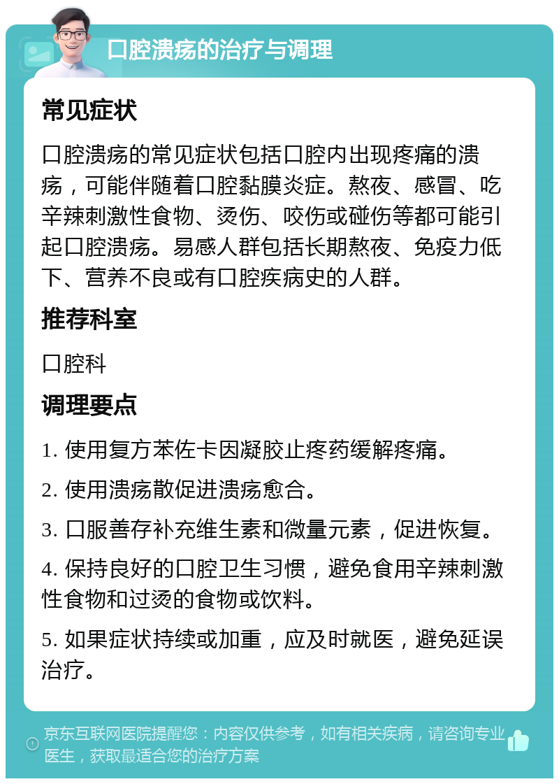 口腔溃疡的治疗与调理 常见症状 口腔溃疡的常见症状包括口腔内出现疼痛的溃疡，可能伴随着口腔黏膜炎症。熬夜、感冒、吃辛辣刺激性食物、烫伤、咬伤或碰伤等都可能引起口腔溃疡。易感人群包括长期熬夜、免疫力低下、营养不良或有口腔疾病史的人群。 推荐科室 口腔科 调理要点 1. 使用复方苯佐卡因凝胶止疼药缓解疼痛。 2. 使用溃疡散促进溃疡愈合。 3. 口服善存补充维生素和微量元素，促进恢复。 4. 保持良好的口腔卫生习惯，避免食用辛辣刺激性食物和过烫的食物或饮料。 5. 如果症状持续或加重，应及时就医，避免延误治疗。