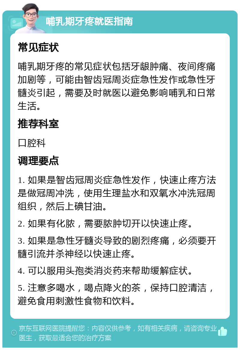 哺乳期牙疼就医指南 常见症状 哺乳期牙疼的常见症状包括牙龈肿痛、夜间疼痛加剧等，可能由智齿冠周炎症急性发作或急性牙髓炎引起，需要及时就医以避免影响哺乳和日常生活。 推荐科室 口腔科 调理要点 1. 如果是智齿冠周炎症急性发作，快速止疼方法是做冠周冲洗，使用生理盐水和双氧水冲洗冠周组织，然后上碘甘油。 2. 如果有化脓，需要脓肿切开以快速止疼。 3. 如果是急性牙髓炎导致的剧烈疼痛，必须要开髓引流并杀神经以快速止疼。 4. 可以服用头孢类消炎药来帮助缓解症状。 5. 注意多喝水，喝点降火的茶，保持口腔清洁，避免食用刺激性食物和饮料。