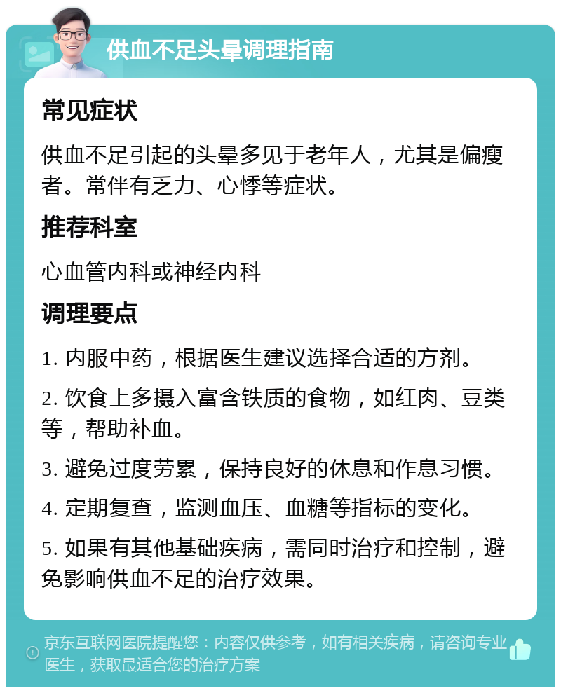 供血不足头晕调理指南 常见症状 供血不足引起的头晕多见于老年人，尤其是偏瘦者。常伴有乏力、心悸等症状。 推荐科室 心血管内科或神经内科 调理要点 1. 内服中药，根据医生建议选择合适的方剂。 2. 饮食上多摄入富含铁质的食物，如红肉、豆类等，帮助补血。 3. 避免过度劳累，保持良好的休息和作息习惯。 4. 定期复查，监测血压、血糖等指标的变化。 5. 如果有其他基础疾病，需同时治疗和控制，避免影响供血不足的治疗效果。