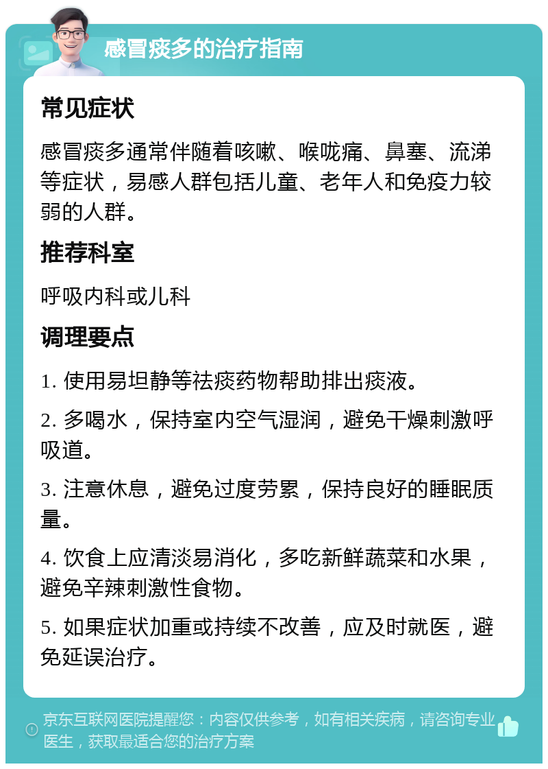 感冒痰多的治疗指南 常见症状 感冒痰多通常伴随着咳嗽、喉咙痛、鼻塞、流涕等症状，易感人群包括儿童、老年人和免疫力较弱的人群。 推荐科室 呼吸内科或儿科 调理要点 1. 使用易坦静等祛痰药物帮助排出痰液。 2. 多喝水，保持室内空气湿润，避免干燥刺激呼吸道。 3. 注意休息，避免过度劳累，保持良好的睡眠质量。 4. 饮食上应清淡易消化，多吃新鲜蔬菜和水果，避免辛辣刺激性食物。 5. 如果症状加重或持续不改善，应及时就医，避免延误治疗。