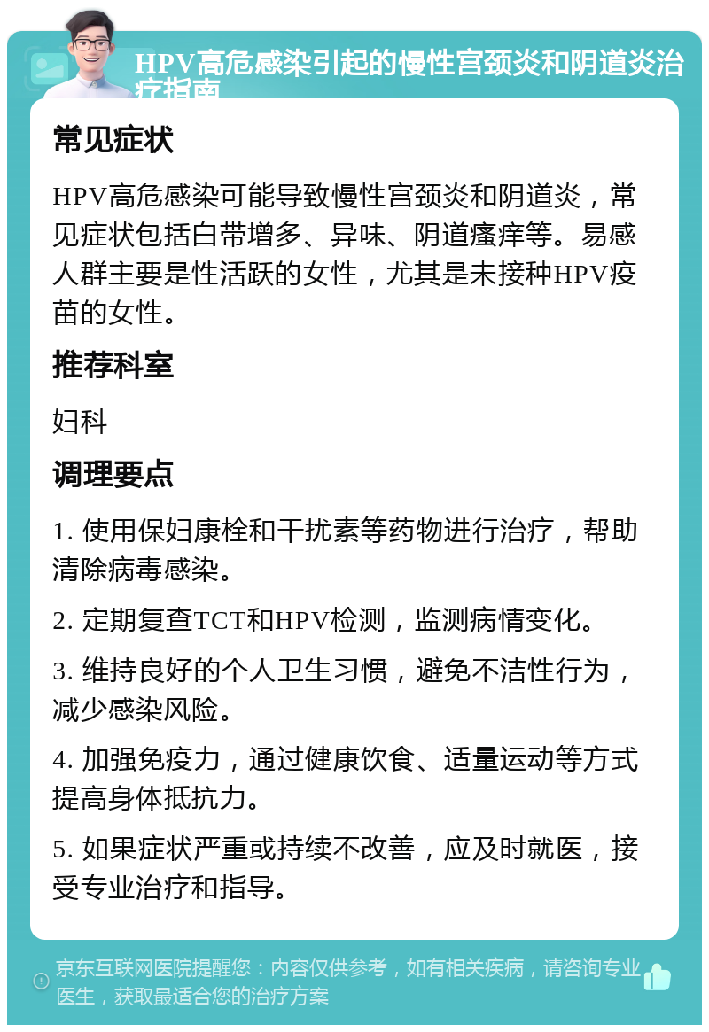 HPV高危感染引起的慢性宫颈炎和阴道炎治疗指南 常见症状 HPV高危感染可能导致慢性宫颈炎和阴道炎，常见症状包括白带增多、异味、阴道瘙痒等。易感人群主要是性活跃的女性，尤其是未接种HPV疫苗的女性。 推荐科室 妇科 调理要点 1. 使用保妇康栓和干扰素等药物进行治疗，帮助清除病毒感染。 2. 定期复查TCT和HPV检测，监测病情变化。 3. 维持良好的个人卫生习惯，避免不洁性行为，减少感染风险。 4. 加强免疫力，通过健康饮食、适量运动等方式提高身体抵抗力。 5. 如果症状严重或持续不改善，应及时就医，接受专业治疗和指导。