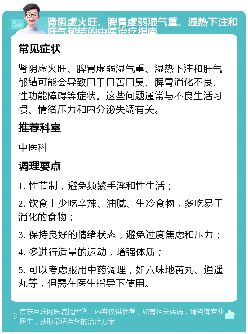 肾阴虚火旺、脾胃虚弱湿气重、湿热下注和肝气郁结的中医治疗指南 常见症状 肾阴虚火旺、脾胃虚弱湿气重、湿热下注和肝气郁结可能会导致口干口苦口臭、脾胃消化不良、性功能障碍等症状。这些问题通常与不良生活习惯、情绪压力和内分泌失调有关。 推荐科室 中医科 调理要点 1. 性节制，避免频繁手淫和性生活； 2. 饮食上少吃辛辣、油腻、生冷食物，多吃易于消化的食物； 3. 保持良好的情绪状态，避免过度焦虑和压力； 4. 多进行适量的运动，增强体质； 5. 可以考虑服用中药调理，如六味地黄丸、逍遥丸等，但需在医生指导下使用。