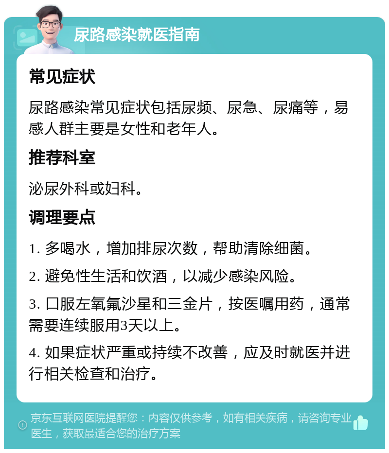 尿路感染就医指南 常见症状 尿路感染常见症状包括尿频、尿急、尿痛等，易感人群主要是女性和老年人。 推荐科室 泌尿外科或妇科。 调理要点 1. 多喝水，增加排尿次数，帮助清除细菌。 2. 避免性生活和饮酒，以减少感染风险。 3. 口服左氧氟沙星和三金片，按医嘱用药，通常需要连续服用3天以上。 4. 如果症状严重或持续不改善，应及时就医并进行相关检查和治疗。