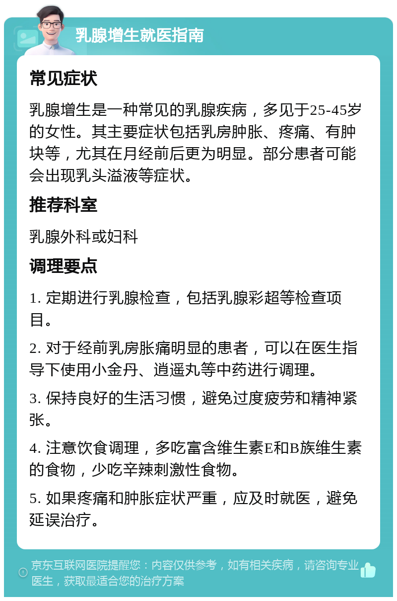 乳腺增生就医指南 常见症状 乳腺增生是一种常见的乳腺疾病，多见于25-45岁的女性。其主要症状包括乳房肿胀、疼痛、有肿块等，尤其在月经前后更为明显。部分患者可能会出现乳头溢液等症状。 推荐科室 乳腺外科或妇科 调理要点 1. 定期进行乳腺检查，包括乳腺彩超等检查项目。 2. 对于经前乳房胀痛明显的患者，可以在医生指导下使用小金丹、逍遥丸等中药进行调理。 3. 保持良好的生活习惯，避免过度疲劳和精神紧张。 4. 注意饮食调理，多吃富含维生素E和B族维生素的食物，少吃辛辣刺激性食物。 5. 如果疼痛和肿胀症状严重，应及时就医，避免延误治疗。