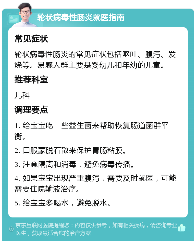 轮状病毒性肠炎就医指南 常见症状 轮状病毒性肠炎的常见症状包括呕吐、腹泻、发烧等。易感人群主要是婴幼儿和年幼的儿童。 推荐科室 儿科 调理要点 1. 给宝宝吃一些益生菌来帮助恢复肠道菌群平衡。 2. 口服蒙脱石散来保护胃肠粘膜。 3. 注意隔离和消毒，避免病毒传播。 4. 如果宝宝出现严重腹泻，需要及时就医，可能需要住院输液治疗。 5. 给宝宝多喝水，避免脱水。