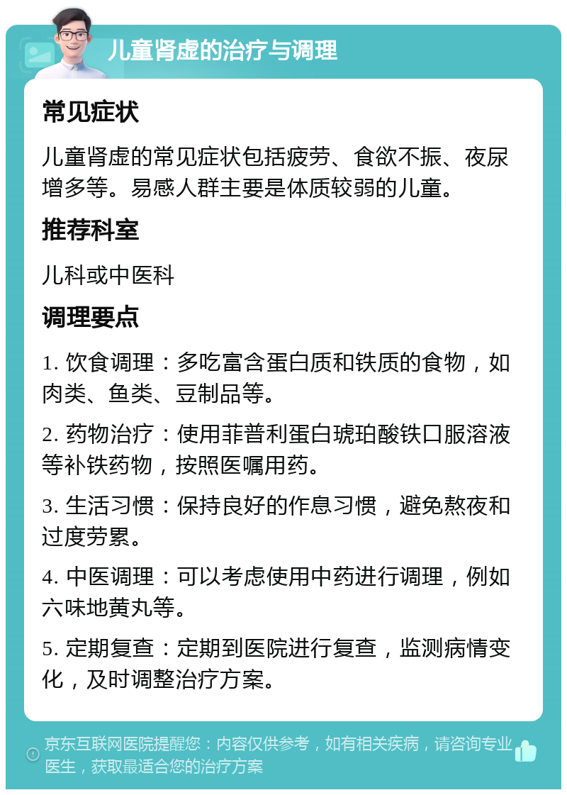 儿童肾虚的治疗与调理 常见症状 儿童肾虚的常见症状包括疲劳、食欲不振、夜尿增多等。易感人群主要是体质较弱的儿童。 推荐科室 儿科或中医科 调理要点 1. 饮食调理：多吃富含蛋白质和铁质的食物，如肉类、鱼类、豆制品等。 2. 药物治疗：使用菲普利蛋白琥珀酸铁口服溶液等补铁药物，按照医嘱用药。 3. 生活习惯：保持良好的作息习惯，避免熬夜和过度劳累。 4. 中医调理：可以考虑使用中药进行调理，例如六味地黄丸等。 5. 定期复查：定期到医院进行复查，监测病情变化，及时调整治疗方案。