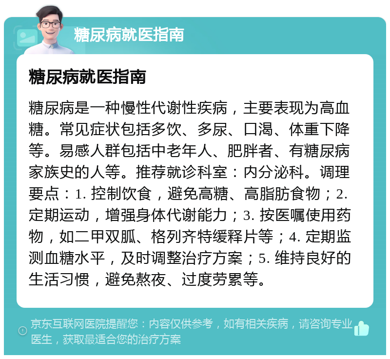 糖尿病就医指南 糖尿病就医指南 糖尿病是一种慢性代谢性疾病，主要表现为高血糖。常见症状包括多饮、多尿、口渴、体重下降等。易感人群包括中老年人、肥胖者、有糖尿病家族史的人等。推荐就诊科室：内分泌科。调理要点：1. 控制饮食，避免高糖、高脂肪食物；2. 定期运动，增强身体代谢能力；3. 按医嘱使用药物，如二甲双胍、格列齐特缓释片等；4. 定期监测血糖水平，及时调整治疗方案；5. 维持良好的生活习惯，避免熬夜、过度劳累等。