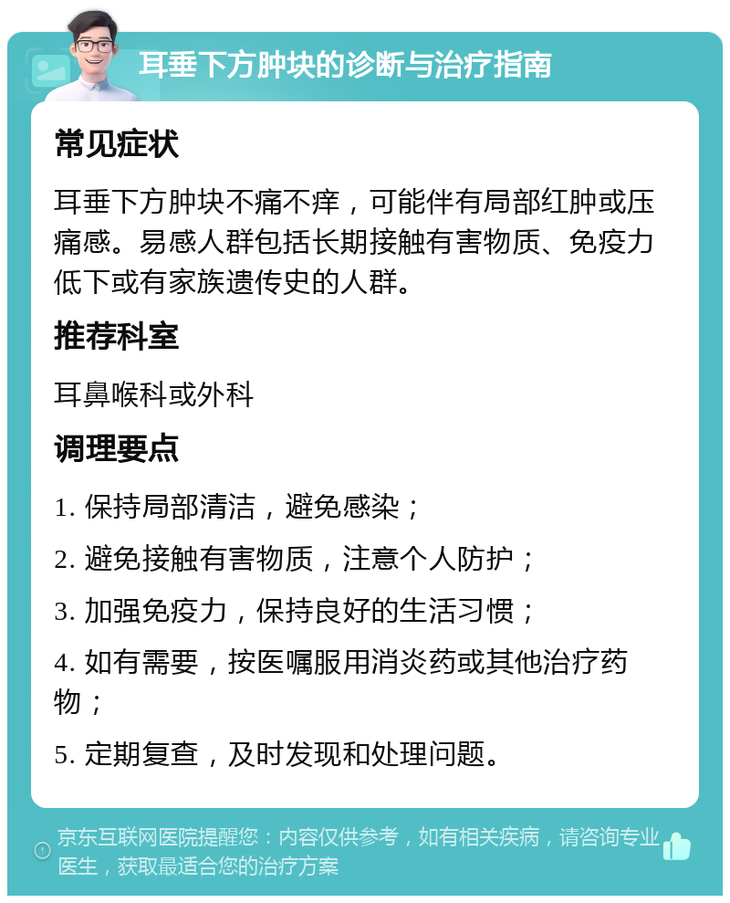 耳垂下方肿块的诊断与治疗指南 常见症状 耳垂下方肿块不痛不痒，可能伴有局部红肿或压痛感。易感人群包括长期接触有害物质、免疫力低下或有家族遗传史的人群。 推荐科室 耳鼻喉科或外科 调理要点 1. 保持局部清洁，避免感染； 2. 避免接触有害物质，注意个人防护； 3. 加强免疫力，保持良好的生活习惯； 4. 如有需要，按医嘱服用消炎药或其他治疗药物； 5. 定期复查，及时发现和处理问题。