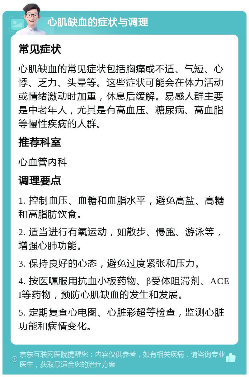 心肌缺血的症状与调理 常见症状 心肌缺血的常见症状包括胸痛或不适、气短、心悸、乏力、头晕等。这些症状可能会在体力活动或情绪激动时加重，休息后缓解。易感人群主要是中老年人，尤其是有高血压、糖尿病、高血脂等慢性疾病的人群。 推荐科室 心血管内科 调理要点 1. 控制血压、血糖和血脂水平，避免高盐、高糖和高脂肪饮食。 2. 适当进行有氧运动，如散步、慢跑、游泳等，增强心肺功能。 3. 保持良好的心态，避免过度紧张和压力。 4. 按医嘱服用抗血小板药物、β受体阻滞剂、ACEI等药物，预防心肌缺血的发生和发展。 5. 定期复查心电图、心脏彩超等检查，监测心脏功能和病情变化。