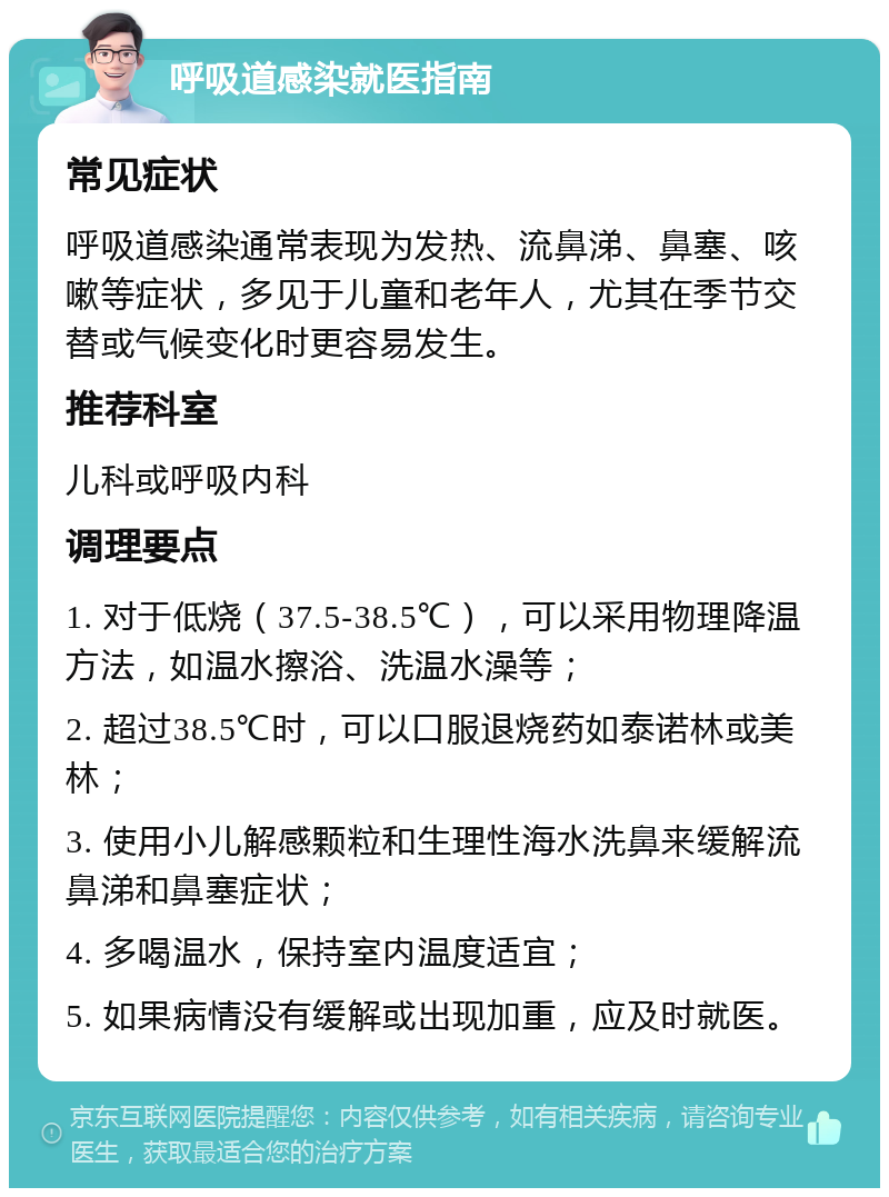 呼吸道感染就医指南 常见症状 呼吸道感染通常表现为发热、流鼻涕、鼻塞、咳嗽等症状，多见于儿童和老年人，尤其在季节交替或气候变化时更容易发生。 推荐科室 儿科或呼吸内科 调理要点 1. 对于低烧（37.5-38.5℃），可以采用物理降温方法，如温水擦浴、洗温水澡等； 2. 超过38.5℃时，可以口服退烧药如泰诺林或美林； 3. 使用小儿解感颗粒和生理性海水洗鼻来缓解流鼻涕和鼻塞症状； 4. 多喝温水，保持室内温度适宜； 5. 如果病情没有缓解或出现加重，应及时就医。