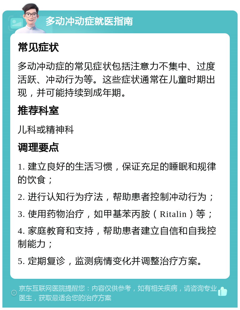 多动冲动症就医指南 常见症状 多动冲动症的常见症状包括注意力不集中、过度活跃、冲动行为等。这些症状通常在儿童时期出现，并可能持续到成年期。 推荐科室 儿科或精神科 调理要点 1. 建立良好的生活习惯，保证充足的睡眠和规律的饮食； 2. 进行认知行为疗法，帮助患者控制冲动行为； 3. 使用药物治疗，如甲基苯丙胺（Ritalin）等； 4. 家庭教育和支持，帮助患者建立自信和自我控制能力； 5. 定期复诊，监测病情变化并调整治疗方案。