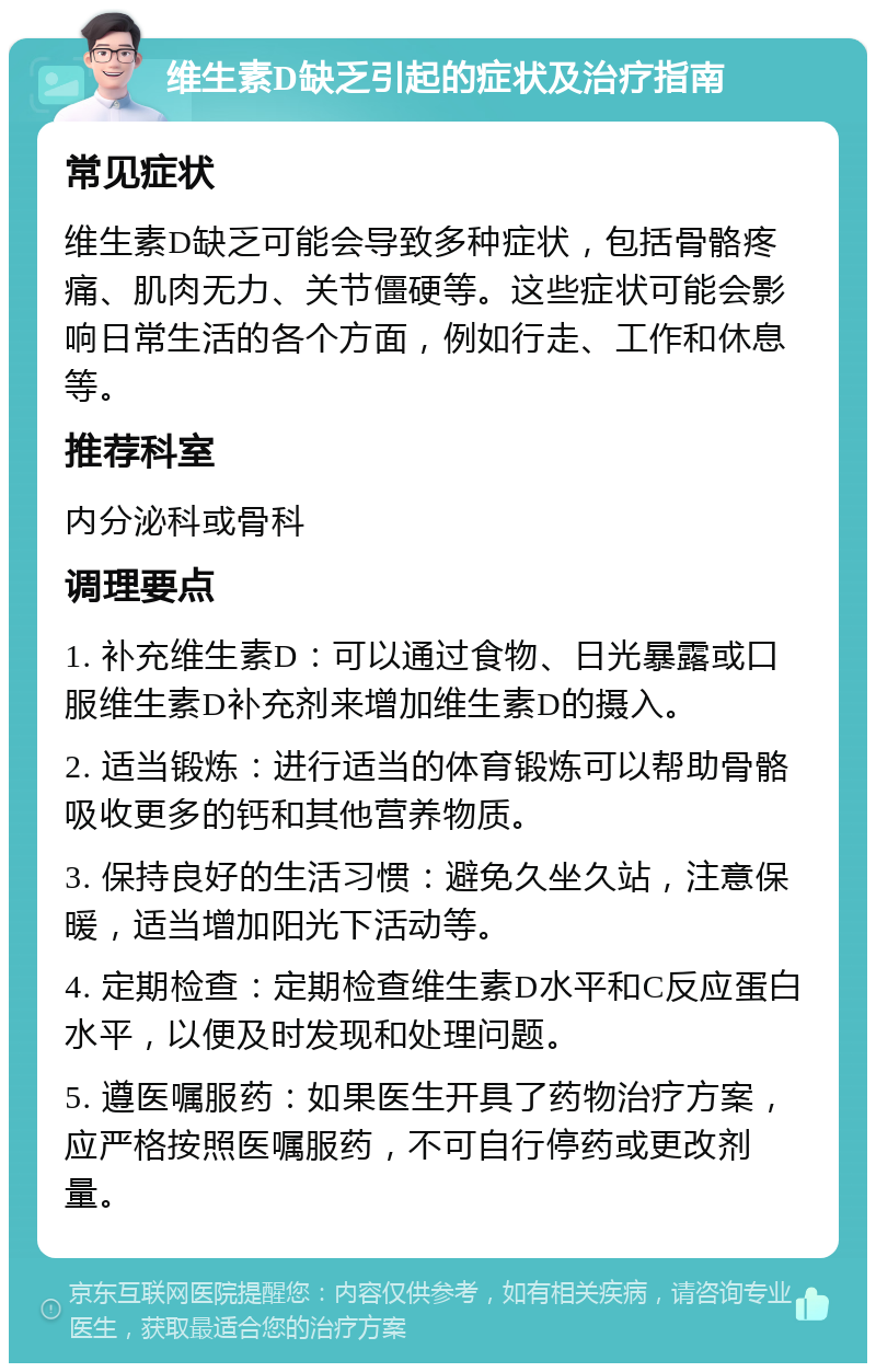 维生素D缺乏引起的症状及治疗指南 常见症状 维生素D缺乏可能会导致多种症状，包括骨骼疼痛、肌肉无力、关节僵硬等。这些症状可能会影响日常生活的各个方面，例如行走、工作和休息等。 推荐科室 内分泌科或骨科 调理要点 1. 补充维生素D：可以通过食物、日光暴露或口服维生素D补充剂来增加维生素D的摄入。 2. 适当锻炼：进行适当的体育锻炼可以帮助骨骼吸收更多的钙和其他营养物质。 3. 保持良好的生活习惯：避免久坐久站，注意保暖，适当增加阳光下活动等。 4. 定期检查：定期检查维生素D水平和C反应蛋白水平，以便及时发现和处理问题。 5. 遵医嘱服药：如果医生开具了药物治疗方案，应严格按照医嘱服药，不可自行停药或更改剂量。