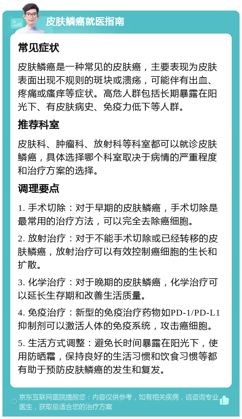 皮肤鳞癌就医指南 常见症状 皮肤鳞癌是一种常见的皮肤癌，主要表现为皮肤表面出现不规则的斑块或溃疡，可能伴有出血、疼痛或瘙痒等症状。高危人群包括长期暴露在阳光下、有皮肤病史、免疫力低下等人群。 推荐科室 皮肤科、肿瘤科、放射科等科室都可以就诊皮肤鳞癌，具体选择哪个科室取决于病情的严重程度和治疗方案的选择。 调理要点 1. 手术切除：对于早期的皮肤鳞癌，手术切除是最常用的治疗方法，可以完全去除癌细胞。 2. 放射治疗：对于不能手术切除或已经转移的皮肤鳞癌，放射治疗可以有效控制癌细胞的生长和扩散。 3. 化学治疗：对于晚期的皮肤鳞癌，化学治疗可以延长生存期和改善生活质量。 4. 免疫治疗：新型的免疫治疗药物如PD-1/PD-L1抑制剂可以激活人体的免疫系统，攻击癌细胞。 5. 生活方式调整：避免长时间暴露在阳光下，使用防晒霜，保持良好的生活习惯和饮食习惯等都有助于预防皮肤鳞癌的发生和复发。