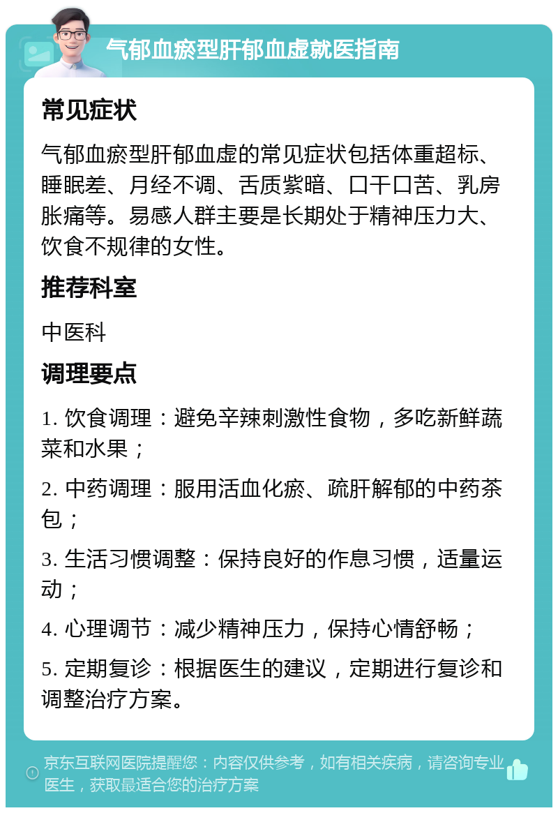 气郁血瘀型肝郁血虚就医指南 常见症状 气郁血瘀型肝郁血虚的常见症状包括体重超标、睡眠差、月经不调、舌质紫暗、口干口苦、乳房胀痛等。易感人群主要是长期处于精神压力大、饮食不规律的女性。 推荐科室 中医科 调理要点 1. 饮食调理：避免辛辣刺激性食物，多吃新鲜蔬菜和水果； 2. 中药调理：服用活血化瘀、疏肝解郁的中药茶包； 3. 生活习惯调整：保持良好的作息习惯，适量运动； 4. 心理调节：减少精神压力，保持心情舒畅； 5. 定期复诊：根据医生的建议，定期进行复诊和调整治疗方案。