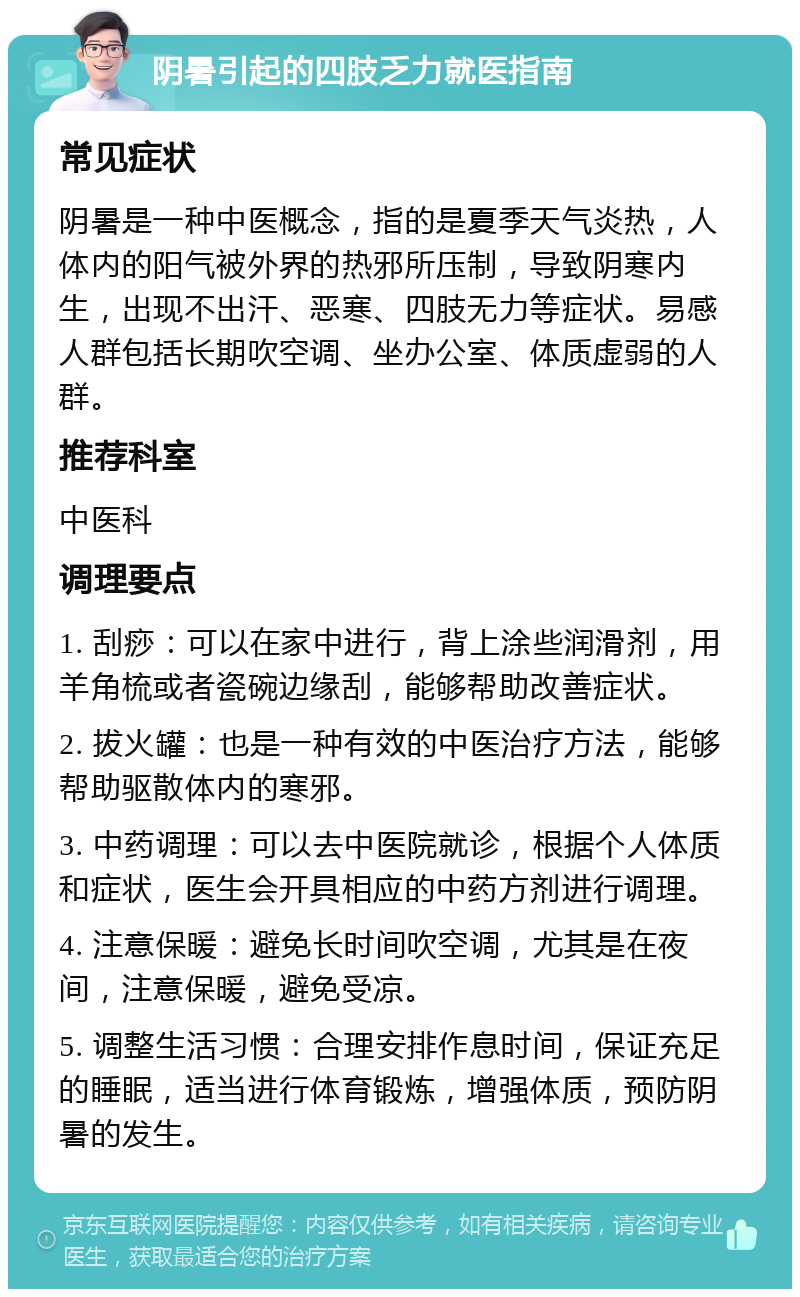 阴暑引起的四肢乏力就医指南 常见症状 阴暑是一种中医概念，指的是夏季天气炎热，人体内的阳气被外界的热邪所压制，导致阴寒内生，出现不出汗、恶寒、四肢无力等症状。易感人群包括长期吹空调、坐办公室、体质虚弱的人群。 推荐科室 中医科 调理要点 1. 刮痧：可以在家中进行，背上涂些润滑剂，用羊角梳或者瓷碗边缘刮，能够帮助改善症状。 2. 拔火罐：也是一种有效的中医治疗方法，能够帮助驱散体内的寒邪。 3. 中药调理：可以去中医院就诊，根据个人体质和症状，医生会开具相应的中药方剂进行调理。 4. 注意保暖：避免长时间吹空调，尤其是在夜间，注意保暖，避免受凉。 5. 调整生活习惯：合理安排作息时间，保证充足的睡眠，适当进行体育锻炼，增强体质，预防阴暑的发生。