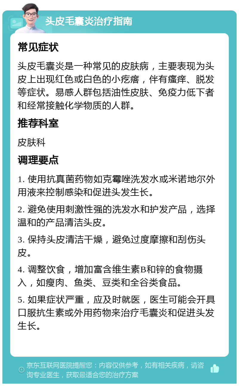 头皮毛囊炎治疗指南 常见症状 头皮毛囊炎是一种常见的皮肤病，主要表现为头皮上出现红色或白色的小疙瘩，伴有瘙痒、脱发等症状。易感人群包括油性皮肤、免疫力低下者和经常接触化学物质的人群。 推荐科室 皮肤科 调理要点 1. 使用抗真菌药物如克霉唑洗发水或米诺地尔外用液来控制感染和促进头发生长。 2. 避免使用刺激性强的洗发水和护发产品，选择温和的产品清洁头皮。 3. 保持头皮清洁干燥，避免过度摩擦和刮伤头皮。 4. 调整饮食，增加富含维生素B和锌的食物摄入，如瘦肉、鱼类、豆类和全谷类食品。 5. 如果症状严重，应及时就医，医生可能会开具口服抗生素或外用药物来治疗毛囊炎和促进头发生长。