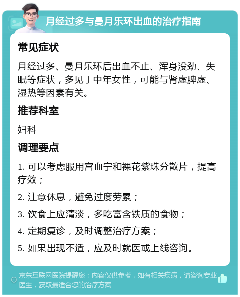 月经过多与曼月乐环出血的治疗指南 常见症状 月经过多、曼月乐环后出血不止、浑身没劲、失眠等症状，多见于中年女性，可能与肾虚脾虚、湿热等因素有关。 推荐科室 妇科 调理要点 1. 可以考虑服用宫血宁和裸花紫珠分散片，提高疗效； 2. 注意休息，避免过度劳累； 3. 饮食上应清淡，多吃富含铁质的食物； 4. 定期复诊，及时调整治疗方案； 5. 如果出现不适，应及时就医或上线咨询。