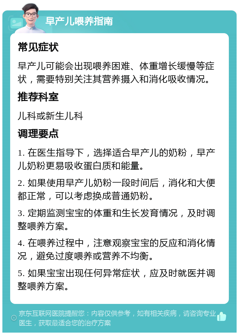 早产儿喂养指南 常见症状 早产儿可能会出现喂养困难、体重增长缓慢等症状，需要特别关注其营养摄入和消化吸收情况。 推荐科室 儿科或新生儿科 调理要点 1. 在医生指导下，选择适合早产儿的奶粉，早产儿奶粉更易吸收蛋白质和能量。 2. 如果使用早产儿奶粉一段时间后，消化和大便都正常，可以考虑换成普通奶粉。 3. 定期监测宝宝的体重和生长发育情况，及时调整喂养方案。 4. 在喂养过程中，注意观察宝宝的反应和消化情况，避免过度喂养或营养不均衡。 5. 如果宝宝出现任何异常症状，应及时就医并调整喂养方案。