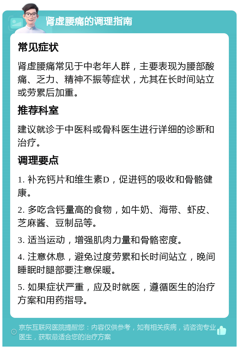 肾虚腰痛的调理指南 常见症状 肾虚腰痛常见于中老年人群，主要表现为腰部酸痛、乏力、精神不振等症状，尤其在长时间站立或劳累后加重。 推荐科室 建议就诊于中医科或骨科医生进行详细的诊断和治疗。 调理要点 1. 补充钙片和维生素D，促进钙的吸收和骨骼健康。 2. 多吃含钙量高的食物，如牛奶、海带、虾皮、芝麻酱、豆制品等。 3. 适当运动，增强肌肉力量和骨骼密度。 4. 注意休息，避免过度劳累和长时间站立，晚间睡眠时腿部要注意保暖。 5. 如果症状严重，应及时就医，遵循医生的治疗方案和用药指导。