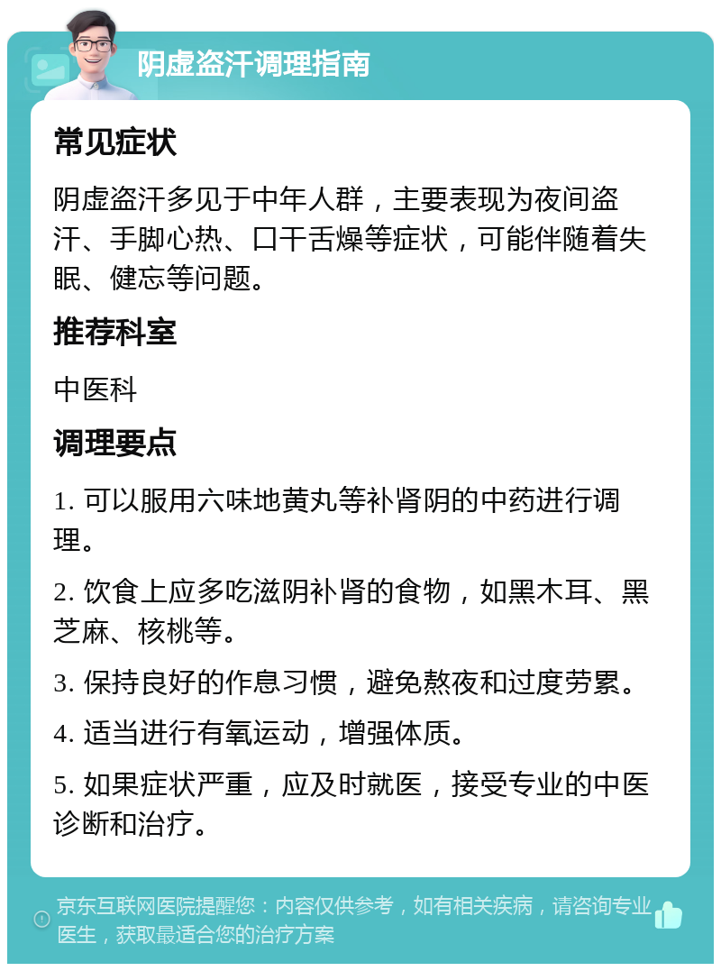 阴虚盗汗调理指南 常见症状 阴虚盗汗多见于中年人群，主要表现为夜间盗汗、手脚心热、口干舌燥等症状，可能伴随着失眠、健忘等问题。 推荐科室 中医科 调理要点 1. 可以服用六味地黄丸等补肾阴的中药进行调理。 2. 饮食上应多吃滋阴补肾的食物，如黑木耳、黑芝麻、核桃等。 3. 保持良好的作息习惯，避免熬夜和过度劳累。 4. 适当进行有氧运动，增强体质。 5. 如果症状严重，应及时就医，接受专业的中医诊断和治疗。