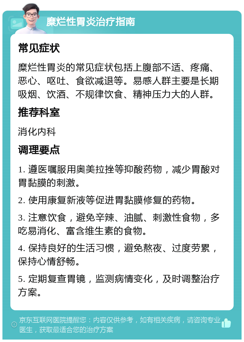 糜烂性胃炎治疗指南 常见症状 糜烂性胃炎的常见症状包括上腹部不适、疼痛、恶心、呕吐、食欲减退等。易感人群主要是长期吸烟、饮酒、不规律饮食、精神压力大的人群。 推荐科室 消化内科 调理要点 1. 遵医嘱服用奥美拉挫等抑酸药物，减少胃酸对胃黏膜的刺激。 2. 使用康复新液等促进胃黏膜修复的药物。 3. 注意饮食，避免辛辣、油腻、刺激性食物，多吃易消化、富含维生素的食物。 4. 保持良好的生活习惯，避免熬夜、过度劳累，保持心情舒畅。 5. 定期复查胃镜，监测病情变化，及时调整治疗方案。