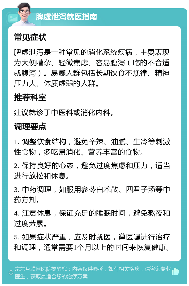 脾虚泄泻就医指南 常见症状 脾虚泄泻是一种常见的消化系统疾病，主要表现为大便嘈杂、轻微焦虑、容易腹泻（吃的不合适就腹泻）。易感人群包括长期饮食不规律、精神压力大、体质虚弱的人群。 推荐科室 建议就诊于中医科或消化内科。 调理要点 1. 调整饮食结构，避免辛辣、油腻、生冷等刺激性食物，多吃易消化、营养丰富的食物。 2. 保持良好的心态，避免过度焦虑和压力，适当进行放松和休息。 3. 中药调理，如服用参苓白术散、四君子汤等中药方剂。 4. 注意休息，保证充足的睡眠时间，避免熬夜和过度劳累。 5. 如果症状严重，应及时就医，遵医嘱进行治疗和调理，通常需要1个月以上的时间来恢复健康。