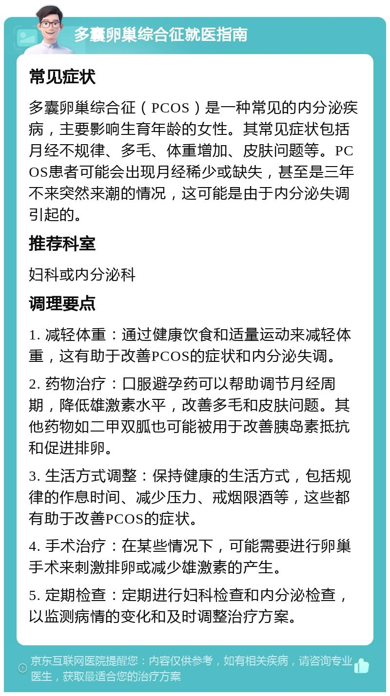 多囊卵巢综合征就医指南 常见症状 多囊卵巢综合征（PCOS）是一种常见的内分泌疾病，主要影响生育年龄的女性。其常见症状包括月经不规律、多毛、体重增加、皮肤问题等。PCOS患者可能会出现月经稀少或缺失，甚至是三年不来突然来潮的情况，这可能是由于内分泌失调引起的。 推荐科室 妇科或内分泌科 调理要点 1. 减轻体重：通过健康饮食和适量运动来减轻体重，这有助于改善PCOS的症状和内分泌失调。 2. 药物治疗：口服避孕药可以帮助调节月经周期，降低雄激素水平，改善多毛和皮肤问题。其他药物如二甲双胍也可能被用于改善胰岛素抵抗和促进排卵。 3. 生活方式调整：保持健康的生活方式，包括规律的作息时间、减少压力、戒烟限酒等，这些都有助于改善PCOS的症状。 4. 手术治疗：在某些情况下，可能需要进行卵巢手术来刺激排卵或减少雄激素的产生。 5. 定期检查：定期进行妇科检查和内分泌检查，以监测病情的变化和及时调整治疗方案。